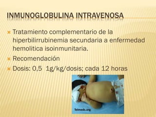 INMUNOGLOBULINA INTRAVENOSA
 Tratamiento complementario de la
hiperbilirrubinemia secundaria a enfermedad
hemolitica isoinmunitaria.
 Recomendación
 Dosis: 0,5 1g/kg/dosis; cada 12 horas
 