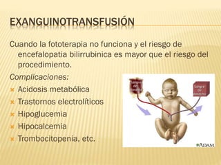 EXANGUINOTRANSFUSIÓN
Cuando la fototerapia no funciona y el riesgo de
encefalopatia bilirrubinica es mayor que el riesgo del
procedimiento.
Complicaciones:
 Acidosis metabólica
 Trastornos electrolíticos
 Hipoglucemia
 Hipocalcemia
 Trombocitopenia, etc.
 