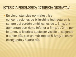 ICTERICIA FISIOLÓGICA (ICTERICIA NEONATAL)
 En circunstancias normales , las
concentraciones de bilirrubina indirecta en la
sangre del cordón umbilical es de 1-3mg/dl y
aumentan aun ritmo inferior a 5mg/dl/24h; por
lo tanto, la ictericia suele ser visible al segundo
o tercer día, con un máximo de 5-6mg/dl entre
el segundo y cuarto día.
 