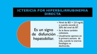 ICTERICIA POR HIPERBILIRRUBINEMIA
DIRECTA
Es un signo
de disfunción
hepatobiliar.
• Nivel de BD > 2.0 mg/dL
o cuando excede el
20% del nivel de BT.
• Se le llama también
colestasis.
• Usualmente aparece en
la primera semana de
vida, cuando la ictericia
fisiológica va
declinando.
 