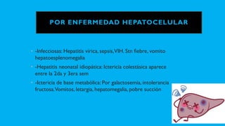 POR ENFERMEDAD HEPATOCELULAR
• -Infecciosas: Hepatitis vírica, sepsis,VIH. Stn fiebre, vomito
hepatoesplenomegalia
• -Hepatitis neonatal idiopática: Ictericia colestásica aparece
entre la 2da y 3era sem
• -Ictericia de base metabólica: Por galactosemia, intolerancia
fructosa.Vomitos, letargia, hepatomegalia, pobre succión
 