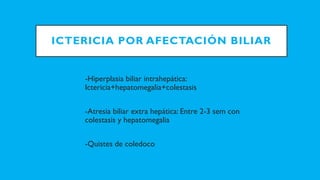 ICTERICIA POR AFECTACIÓN BILIAR
-Hiperplasia biliar intrahepática:
Ictericia+hepatomegalia+colestasis
-Atresia biliar extra hepática: Entre 2-3 sem con
colestasis y hepatomegalia
-Quistes de coledoco
 