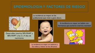 EPIDEMIOLOGIA Y FACTORES DE RIESGO
Desarrollan ictericia 50% RNAT y
80% RNPT a los 2 a 4 días de
nacimiento
La incidencia es mayor en asiáticos y
los indios y menor en los africanos.
La incidencia es mayor en las
poblaciones que viven a gran altura.
la incidencia es mayor en bebés con
hermanos que tuvieron ictericia neonatal
 