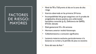 FACTORES
DE RIESGO:
MAYORES
• Nivel deTB oTcB previo al alta en la zona de alto
riesgo
• Ictericia observada en las primeras 24 horas.
• Incompatibilidad del grupo sanguíneo con la prueba de
antiglobulina directa positiva, otra enfermedad
hemolítica conocida (p. Ej., Deficiencia de G6PD),
ETCOc elevado
• Edad gestacional 35 a 36 semanas
• Hermano anterior recibió fototerapia
• Cefalohematoma o contusión significativa
• Lactancia materna exclusiva, particularmente si la
lactancia no va bien y la pérdida de peso es excesiva
• Etnia del este de Asia *
 