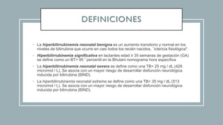 DEFINICIONES
• La hiperbilirrubinemia neonatal benigna es un aumento transitorio y normal en los
niveles de bilirrubina que ocurre en casi todos los recién nacidos, ¨ictericia fisiológica".
• Hiperbilirrubinemia significativa en lactantes edad ≥ 35 semanas de gestación (GA)
se define como un BT> 95 º percentil en la Bhutani nomograma hora específica
• La hiperbilirrubinemia neonatal severa se define como una TB> 25 mg / dL (428
micromol / L). Se asocia con un mayor riesgo de desarrollar disfunción neurológica
inducida por bilirrubina (BIND).
• La hiperbilirrubinemia neonatal extrema se define como una TB> 30 mg / dL (513
micromol / L). Se asocia con un mayor riesgo de desarrollar disfunción neurológica
inducida por bilirrubina (BIND).
 