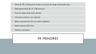 FR MENORES
• Nivel deTB oTcB previo al alta en la zona de riesgo intermedio alto
• Edad gestacional de 37 a 38 semanas.
• Ictericia observada antes del alta
• Hermano anterior con ictericia
• Bebé macrosómico de una madre diabética.
• Edad materna ≥25 años
• Género masculino
 