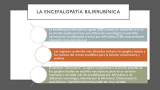LA ENCEFALOPATÍA BILIRRUBÍNICA
La encefalopatía bilirrubínica aguda (ABE) puede ser reversible o, si no
se aborda, puede provocar una disfunción neurológica irreversible
permanente: encefalopatía crónica por bilirrubina (CBE, anteriormente
conocida como kernicterus)
Las regiones cerebrales más afectadas incluyen los ganglios basales y
los núcleos del tronco encefálico para la función oculomotora y
auditiva
El término “kernicterus” se aplicó inicialmente a la tinción amarilla de
los ganglios basales en estudios necrópsicos, pero es un término
impreciso y se habla más de encefalopatía por bilirrubina o de
disfunción neurológica inducida por la bilirrubina. Clínicamente la
toxicidad por hiperbilirrubinemia puede ser muy variable
 