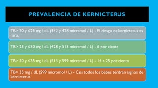 PREVALENCIA DE KERNICTERUS
TB> 20 y ≤25 mg / dL (342 y 428 micromol / L) - El riesgo de kernicterus es
raro.
TB> 25 y ≤30 mg / dL (428 y 513 micromol / L) - 6 por ciento
TB> 30 y ≤35 mg / dL (513 y 599 micromol / L) - 14 a 25 por ciento
TB> 35 mg / dL (599 micromol / L) - Casi todos los bebés tendrán signos de
kernicterus
 
