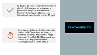 TRATAMIENTO
La decisión de cuándo iniciar el tratamiento y la
elección de la intervención se basan en la
probabilidad de que un bebé desarrolle
hiperbilirrubinemia grave (definida como
bilirrubina sérica o plasmática total > 25 mg/dl
La evaluación de la gravedad del riesgo utiliza
valores de BbT específicos por hora y la
presencia o ausencia de factores de riesgo
adicionales (incluida la EG<38 semanas), que
aumentan el riesgo para disfunción
neurológica inducida por Bb (BIND)
 