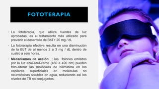 FOTOTERAPIA
• La fototerapia, que utiliza fuentes de luz
aprobadas, es el tratamiento más utilizado para
prevenir el desarrollo de BbT> 20 mg / dL
• La fototerapia efectiva resulta en una disminución
de la BbT de al menos 2 a 3 mg / dL dentro de
cuatro a seis horas.
• Mecanismos de acción : los fotones emitidos
por la luz azul-azul-verde (460 a 490 nm) pueden
foto-alterar las moléculas de bilirrubina en los
capilares superficiales en moléculas no
neurotóxicas solubles en agua, reduciendo así los
niveles de TB no conjugados.
 