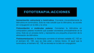 FOTOTERAPIA: ACCIONES
• Isomerización estructural a lumirrubina: Convierte irreversiblemente la
bilirrubina en lumirrubina. Esta es más soluble que la bilirrubina, se excreta
sin conjugación en la bilis y la orina
• Fotooxidación a moléculas polares: Convierten la bilirrubina en
compuestos polares incoloros que pueden excretarse principalmente en la
orina. Este es un proceso lento y representa una pequeña proporción de la
eliminación de bilirrubina.
• Fotoisomerización: la fototerapia convierte el isómero estable 4Z, 15Z en
el isómero 4Z, 15E, que es más polar y menos tóxico. Al igual que la
lumirrubina, el isómero 4Z, 15E se excreta en la bilis sin conjugación.
 