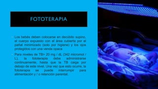 FOTOTERAPIA
• Los bebés deben colocarse en decúbito supino,
el cuerpo expuesto con el área cubierta por el
pañal minimizado (solo por higiene) y los ojos
protegidos con una venda opaca
• Para niveles de TB> 20 mg / dL (342 micromol /
L), la fototerapia debe administrarse
continuamente, hasta que la TB caiga por
debajo de este nivel. Una vez que esto ocurre, la
fototerapia se puede interrumpir para
alimentación y / o retención parental.
 