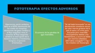 FOTOTERAPIA EFECTOS ADVERSOS
Hipertermia, estrés oxidativo,
daño en el ADN, disminución de
los niveles de citoquinas,
disminución del gasto cardíaco y
el flujo sanguíneo renal, el
aumento de flujo sanguíneo
cerebral, la interrupción de la
lactancia materna, y transitorios,
benignos, erupciones
eritematosas
El aumento de las pérdidas de
agua insensibles.
“Sd. del bebé bronceado" es una
decoloración transitoria oscura
de color marrón grisáceo de la
piel, el suero y la orina poco
frecuente pero reversible.
Principalmente debido a los
fotoisómeros, y ocurre en bebés
con ictericia colestática
(bilirrubina conjugada> 2 mg /
dL) tratados con fototerapia
 