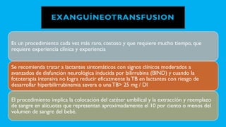 EXANGUÍNEOTRANSFUSION
Es un procedimiento cada vez más raro, costoso y que requiere mucho tiempo, que
requiere experiencia clínica y experiencia
Se recomienda tratar a lactantes sintomáticos con signos clínicos moderados a
avanzados de disfunción neurológica inducida por bilirrubina (BIND) y cuando la
fototerapia intensiva no logra reducir eficazmente la TB en lactantes con riesgo de
desarrollar hiperbilirrubinemia severa o una TB> 25 mg / Dl
El procedimiento implica la colocación del catéter umbilical y la extracción y reemplazo
de sangre en alícuotas que representan aproximadamente el 10 por ciento o menos del
volumen de sangre del bebé.
 