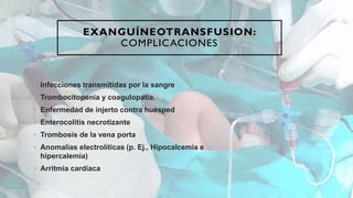 EXANGUÍNEOTRANSFUSION:
COMPLICACIONES
• Infecciones transmitidas por la sangre
• Trombocitopenia y coagulopatía.
• Enfermedad de injerto contra huésped
• Enterocolitis necrotizante
• Trombosis de la vena porta
• Anomalías electrolíticas (p. Ej., Hipocalcemia e
hipercalemia)
• Arritmia cardíaca
 
