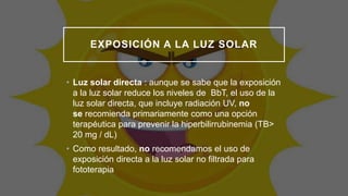 EXPOSICIÓN A LA LUZ SOLAR
• Luz solar directa : aunque se sabe que la exposición
a la luz solar reduce los niveles de BbT, el uso de la
luz solar directa, que incluye radiación UV, no
se recomienda primariamente como una opción
terapéutica para prevenir la hiperbilirrubinemia (TB>
20 mg / dL)
• Como resultado, no recomendamos el uso de
exposición directa a la luz solar no filtrada para
fototerapia
 