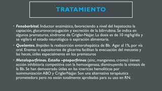 TRATAMIENTO
• Fenobarbital. Inductor enzimático, favoreciendo a nivel del hepatocito la
captación, glucuronoconjugación y excreción de la bilirrubina. Se indica en
algunos prematuros, síndrome de Crigler-Najjar. La dosis es de 10 mg/kg/día y
se vigilará el estado neurológico o aspiración alimentaria.
• Quelantes. Impiden la reabsorción enterohepática de Bb. Agar al 1%, por vía
oral. Enemas o supositorios de glicerina facilitan la evacuación del meconio y
las heces, útiles especialmente en los prematuros
• Metaloporfirinas. Estaño –ptoporfirinas (zinc, manganeso, cromo) tienen
acción inhibitoria competitiva con la hemoxigenasa, disminuyendo la síntesis de
la Bb. Se han demostrado útiles en las ictericias hemolíticas por
isoinmunización ABO y CriglerNajjar. Son una alternativa terapéutica
prometedora pero no están totalmente aprobadas para su uso en RN.
 