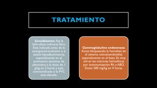 TRATAMIENTO
Seroalbúmina. Fija la
bilirrubina indirecta libre.
Está indicada antes de la
exanguinotransfusión o si
existe hipoalbuminemia,
especialmente en el
prematuro extremo. Se
administra a la dosis de 1
g/kg en 2 horas y está
contraindicada si la PVC
está elevada.
Gammaglobulina endovenosa.
Actúa bloqueando la hemólisis en
el sistema reticuloendotelial,
especialmente en el bazo. Es muy
útil en las ictericias hemolíticas
por isoinmunización Rh y ABO.
Dosis: 500 mg/kg en 4 horas.
 