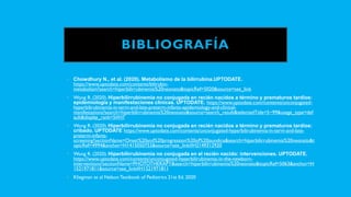 BIBLIOGRAFÍA
• Chowdhury N., et al. (2020). Metabolismo de la bilirrubina.UPTODATE.
https://www.uptodate.com/contents/bilirubin-
metabolism?search=hiperbilirrubinemia%20neonato&topicRef=5020&source=see_link
• Wong R. (2020). Hiperbilirrubinemia no conjugada en recién nacidos a término y prematuros tardíos:
epidemiología y manifestaciones clínicas. UPTODATE. https://www.uptodate.com/contents/unconjugated-
hyperbilirubinemia-in-term-and-late-preterm-infants-epidemiology-and-clinical-
manifestations?search=hiperbilirrubinemia%20neonato&source=search_result&selectedTitle=5~99&usage_type=def
ault&display_rank=5#H7
• Wong R. (2020). Hiperbilirrubinemia no conjugada en recién nacidos a término y prematuros tardíos:
cribado. UPTODATE https://www.uptodate.com/contents/unconjugated-hyperbilirubinemia-in-term-and-late-
preterm-infants-
screening?sectionName=Onset%20and%20progression%20of%20jaundice&search=hiperbilirrubinemia%20neonato&t
opicRef=4994&anchor=H1415050753&source=see_link#H2149312920
• Wong R. (2020). Hiperbilirrubinemia no conjugada en el recién nacido: intervenciones. UPTODATE.
https://www.uptodate.com/contents/unconjugated-hyperbilirubinemia-in-the-newborn-
interventions?sectionName=PHOTOTHERAPY&search=hiperbilirrubinemia%20neonato&topicRef=5063&anchor=H
1521971811&source=see_link#H1521971811
• Kliegman et al NelsonTextbook of Pediatrics 21st Ed. 2020
 