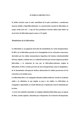 ICTERICIA OBSTRUCTIVA

Se define ictericia como el color amarillento de la piel, escleróticas y membranas
mucosas debido a hiperbilirrubinemia. La concentración normal de bilirrubina en
sangre oscila entre 0.2 - 1 mg/ dl. Para producirse ictericia clínica debe haber un
nivel sérico de bilirrubina igual o mayor a 2.5 mg/dl.

Metabolismo de la bilirrubina

La bilirrubina es un pigmento derivado del metabolismo de varias hemoproteínas.
El 80% de la bilirrubina procede de la hemoglobina de los eritrocitos senescentes,
destruidos por las células mononucleares fagocíticas del sistema reticuloendotelial
del bazo, hígado y médula ósea. La oxidación del hem por la hem-oxigenasa produce
biliverdina, y la reducción de ésta por la biliverdina-reductasa origina la
bilirrubina. El 20% restante proviene de otras hemoproteínas como la mioglobina y
de la denominada eritropoyesis ineficaz (destrucción de células precursoras de los
eritrocitos en la médula ósea).
La bilirrubina libre o no conjugada, llamada también indirecta, circula en el plasma
unida a la albúmina, lo que impide su paso a los tejidos. La bilirrubina no
conjugada es liposoluble, no siendo filtrada por el glomérulo renal ni eliminada por
la orina.
A través del endotelio sinusoidal, el complejo albúmina-bilirrubina pasa al espacio
de Disse, siendo captado y disociado por el hepatocito. En el interior del hepatocito,

 