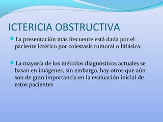 ICTERICIA OBSTRUCTIVA
La presentación más frecuente está dada por el
paciente ictérico por colestasis tumoral o litiásica.
La mayoría de los métodos diagnósticos actuales se
basan en imágenes, sin embargo, hay otros que aún
son de gran importancia en la evaluación inicial de
estos pacientes
 