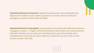 Hiperbilirubinemia Persistente: Significa la presencia de Ictericia Neonatal que
después de resuelta la causa vuelve a aparecer. En muchos casos la recidiva es
patológica y necesita reinternación del bebé.
Hiperbilirubinemia Conjungada: Se produce por el aumento de la bilirrubina directa o
conjugada a valores > 2 mg/dL o 20% de la bilirrubina sérica total. Los síntomas de esta
Hiperbilirrubinemia son: la coloración amarillenta de la piel, heces fecales casi o
completamente claras (de color gris o blanco) y coloración muy oscura de la orina
(similar a la borra del café)
 