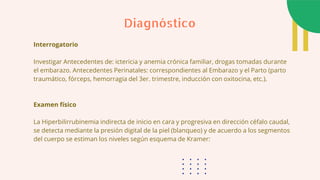 Interrogatorio
Investigar Antecedentes de: ictericia y anemia crónica familiar, drogas tomadas durante
el embarazo. Antecedentes Perinatales: correspondientes al Embarazo y el Parto (parto
traumático, fórceps, hemorragia del 3er. trimestre, inducción con oxitocina, etc.).
Examen físico
La Hiperbilirrubinemia indirecta de inicio en cara y progresiva en dirección céfalo caudal,
se detecta mediante la presión digital de la piel (blanqueo) y de acuerdo a los segmentos
del cuerpo se estiman los niveles según esquema de Kramer:
Diagnóstico
 