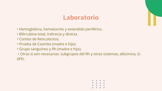 • Hemoglobina, hematocrito y extendido periférico.
• Bilirrubina total, Indirecta y directa.
• Conteo de Reticulocitos.
• Prueba de Coombs (madre e hijo).
• Grupo sanguíneo y Rh (madre e hijo).
• Otras si son necesarias: subgrupos del Rh y otros sistemas, albúmina, G-
6PD.
Laboratorio
 