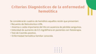 Se considerarán cuadros de hemólisis aquellos recién que presenten:
• Recuento de Reticulocitos ≥ 8%.
• Anemia o caída importante del Hto en ausencia de pérdida sanguínea.
• Velocidad de aumento de 0.5 mg/dl/hora en pacientes con fototerapia.
• Test de Coombs positivo.
• Enfermedad hemolítica familiar conocida.
Criterios Diagnósticos de la enfermedad
hemolítica
 