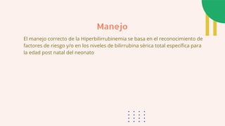 El manejo correcto de la Hiperbilirrubinemia se basa en el reconocimiento de
factores de riesgo y/o en los niveles de bilirrubina sérica total específica para
la edad post natal del neonato
Manejo
 