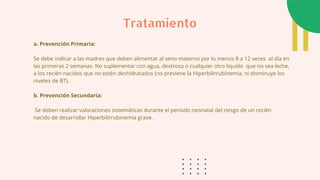 a. Prevención Primaria:
Se debe indicar a las madres que deben alimentar al seno materno por lo menos 8 a 12 veces al día en
las primeras 2 semanas. No suplementar con agua, dextrosa o cualquier otro liquido que no sea leche,
a los recién nacidos que no estén deshidratados (no previene la Hiperbilirrubinemia, ni disminuye los
niveles de BT).
b. Prevención Secundaria:
Se deben realizar valoraciones sistemáticas durante el período neonatal del riesgo de un recién
nacido de desarrollar Hiperbilirrubinemia grave.
Tratamiento
 
