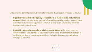 El tratamiento de la Hiperbilirrubinemia Neonatal se divide según el tipo de la misma:
1. Hiperbilirrubinemia Fisiológica y secundaria a la mala técnica de Lactancia
Materna: El único tratamiento y el más eficaz es la propia lactancia. Con una buena
alimentación durante las siguientes semanas la coloración amarillenta del bebé
desaparecerá gradualmente.
2. Hiperbilirrubinemia secundaria a la Lactancia Materna: En estos casos se
recomienda que se suspenda la lactancia durante una o dos semanas hasta que el
bebé haya perdido la coloración amarillenta de la piel. Una vez normalizado se
reintegra la lactancia.
 