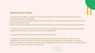 Hiperbilirrubinemia Patológica:
Su tratamiento es médico y se basa en tres pilares o escalones donde la opción de utilizarlos es gradual y
depende del progreso o no del bebé.
La Academia Americana de Pediatría (AAP) recomienda 2 opciones, utilizadas individualmente o en combinación,
para la valoración del riesgo:
Determinación previa al egreso de los niveles de bilirrubina total y Valoración de los factores de riesgo clínicos.
• Fototerapia para convertir a la bilirrubina en productos que pueden dejar de lado el sistema de conjugación
hepático y excretarse por la bilis o por la orina sin más metabolismo.
• Exanguinotransfusión para eliminar mecánicamente la bilirrubina
• Fármacos que interfieren con la degradación del hem y la producción de bilirrubina, aceleran las vías
metabólicas normales o inhiben la circulación enterohepática de la bilirrubina: Fenobarbital: es un potente
inductor enzimático. Se aconseja administrar entre 2-5 mg/kg/día en tres dosis por 7-10 días. Su acción es tardía
y se necesita 3-4 días para obtener niveles séricos.
 
