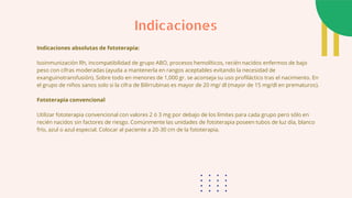 Indicaciones absolutas de fototerapia:
Isoinmunización Rh, incompatibilidad de grupo ABO, procesos hemolíticos, recién nacidos enfermos de bajo
peso con cifras moderadas (ayuda a mantenerla en rangos aceptables evitando la necesidad de
exanguinotransfusión). Sobre todo en menores de 1,000 gr. se aconseja su uso profiláctico tras el nacimiento. En
el grupo de niños sanos solo si la cifra de Bilirrubinas es mayor de 20 mg/ dl (mayor de 15 mg/dl en prematuros).
Fototerapia convencional
Utilizar fototerapia convencional con valores 2 ó 3 mg por debajo de los límites para cada grupo pero sólo en
recién nacidos sin factores de riesgo. Comúnmente las unidades de fototerapia poseen tubos de luz día, blanco
frío, azul o azul especial. Colocar al paciente a 20-30 cm de la fototerapia.
Indicaciones
 