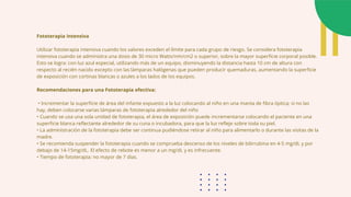 Fototerapia intensiva
Utilizar fototerapia intensiva cuando los valores exceden el límite para cada grupo de riesgo. Se considera fototerapia
intensiva cuando se administra una dosis de 30 micro Watts/nm/cm2 o superior, sobre la mayor superficie corporal posible.
Esto se logra: con luz azul especial, utilizando más de un equipo, disminuyendo la distancia hasta 10 cm de altura con
respecto al recién nacido excepto con las lámparas halógenas que pueden producir quemaduras, aumentando la superficie
de exposición con cortinas blancas o azules a los lados de los equipos.
Recomendaciones para una Fototerapia efectiva:
• Incrementar la superficie de área del infante expuesto a la luz colocando al niño en una manta de fibra óptica; si no las
hay, deben colocarse varias lámparas de fototerapia alrededor del niño
• Cuando se usa una sola unidad de fototerapia, el área de exposición puede incrementarse colocando el paciente en una
superficie blanca reflectante alrededor de su cuna o incubadora, para que la luz refleje sobre toda su piel.
• La administración de la fototerapia debe ser continua pudiéndose retirar al niño para alimentarlo o durante las visitas de la
madre.
• Se recomienda suspender la fototerapia cuando se comprueba descenso de los niveles de bilirrubina en 4-5 mg/dL y por
debajo de 14-15mg/dL. El efecto de rebote es menor a un mg/dL y es infrecuente.
• Tiempo de fototerapia: no mayor de 7 días.
 