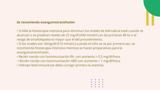 Se recomienda exanguinotransfusión
• Si falla la fototerapia intensiva para disminuir los niveles de bilirrubina total cuando se
alcanzan o se predicen niveles de 25 mg/dl (430 mmol/L) en las primeras 48 hs o el
riesgo de encefalopatía es mayor que el del procedimiento.
• Si los niveles son 30mg/dl (510 mmol/L) cuando el niño se ve por primera vez, se
recomienda fototerapia intensiva mientras se hacen preparativos para la
exanguinotransfusión.
• Recién nacido con Isoinmunización Rh, con aumento > 0.5 mg/dl/hora.
• Recién nacido con Isoinmunización ABO con aumento > 1 mg/dl/hora.
• Hidrops fetal inmune (se debe corregir primero la anemia).
 