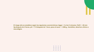 El riesgo alto se establece según las siguientes características: Apgar < 3 a los 5 minutos, PaO2 < 40 mm
Hg después de 2 horas, pH < 7.15 después de 1 hora, peso al nacer < 1,000 g., hemólisis, deterioro clínico o
neurológico
 