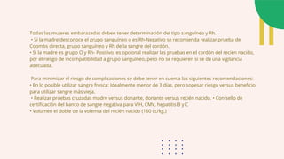 Todas las mujeres embarazadas deben tener determinación del tipo sanguíneo y Rh.
• Si la madre desconoce el grupo sanguíneo o es Rh-Negativo se recomienda realizar prueba de
Coombs directa, grupo sanguíneo y Rh de la sangre del cordón.
• Si la madre es grupo O y Rh- Positivo, es opcional realizar las pruebas en el cordón del recién nacido,
por el riesgo de incompatibilidad a grupo sanguíneo, pero no se requieren si se da una vigilancia
adecuada.
Para minimizar el riesgo de complicaciones se debe tener en cuenta las siguientes recomendaciones:
• En lo posible utilizar sangre fresca: Idealmente menor de 3 días, pero sopesar riesgo versus beneficio
para utilizar sangre más vieja.
• Realizar pruebas cruzadas madre versus donante, donante versus recién nacido. • Con sello de
certificación del banco de sangre negativa para VIH, CMV, hepatitis B y C
• Volumen el doble de la volemia del recién nacido (160 cc/kg.)
 