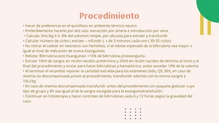 • Hacer de preferencia en el quirófano en ambiente térmico neutro
• Preferiblemente hacerlo por dos vías: extracción por arteria e introducción por vena.
• Calcular 5mL/kg ó 5- 8% del volumen simple, por alícuota para extraer y transfundir
• Calcular número de ciclos ( extraer – infundir ), ± de 3 minutos cada uno ( 30-35 ciclos)
• No retirar el catéter en neonatos con hemólisis, si el rebote esperado de la bilirrubina sea mayor o
igual al nivel de indicación de nueva Exanguíneo.
• Rebote: Bilirrubina post Exanguíneo +15% de bilirrubina preexanguino.
• Extraer 10ml de sangre en recién nacidos pretérmino y 20ml en recién nacidos de término al inicio y al
final del procedimiento y enviar para hacer bilirrubinas y hematócrico, evitar exceder 10% de la volemia
• Al terminar el recambio reponer la cantidad extraída para los exámenes (bilis, QS, BH), en caso de
anemia no descompensada previo al procedimiento, transfundir además con la misma sangre a
10cc/kg
• En caso de anemia descompensada transfundir antes del procedimiento con paquete globular cuyo
tipo de grupo y Rh sea igual al de la sangre escogida para la exanguinotransfusión.
• Continuar en Fototerapia y hacer controles de bilirrubinas cada 6 y 12 horas según la gravedad del
caso.
Procedimiento
 
