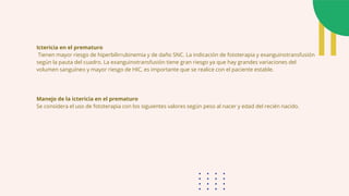 Ictericia en el prematuro
Tienen mayor riesgo de hiperbilirrubinemia y de daño SNC. La indicación de fototerapia y exanguinotransfusión
según la pauta del cuadro. La exanguinotransfusión tiene gran riesgo ya que hay grandes variaciones del
volumen sanguíneo y mayor riesgo de HIC, es importante que se realice con el paciente estable.
Manejo de la ictericia en el prematuro
Se considera el uso de fototerapia con los siguientes valores según peso al nacer y edad del recién nacido.
 