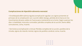 Complicaciones de Hiperbilirrubinemia neonatal:
• Encefalopatía Bilirrubínica Aguda (complicación aguda): Los signos presentes al
principio de la complicación son: succión débil, letargo, pérdida de la fuerza en los
movimientos (brazos caídos sin fuerza para mantenerlos en el aire). Según avanzan los
días: irritabilidad, músculos contraídos, pérdida completa de la succión, llanto débil,
convulsiones, coma, muerte.
• Kernicterus (complicación crónica): Pérdida completa de la succión, parálisis de la
mirada, signos de retardo mental, signos de parálisis cerebral, coma, muerte.
 