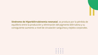 Síndrome de Hiperbilirrubinemia neonatal, se produce por la pérdida de
equilibrio entre la producción y eliminación del pigmento bilirrubina y su
consiguiente aumento a nivel de circulación sanguínea y tejidos corporales.
 