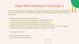 Es la Ictericia Neonatal más frecuente y se refiere al aumento en niveles no peligrosos de
la bilirrubina indirecta circulante en la sangre. Generalmente aparece desde el segundo
día de vida:
• Cifras máximas de bilirrubina inferiores a:
- 13 mg/dl en RN a término alimentados con leche de fórmula.
- 17 mg/dl en RN a término alimentados con leche materna.
- 15 mg/dl en RN pretérmino alimentados con leche de fórmula.
- Ictericia exclusivamente a expensas de bilirrubina indirecta (B. directa <1.5 mg/dl)
- Incremento diario de bilirrubina no debe ser superior a 5 mg/dl.
- • Duración inferior a:
- Una semana en RN a término.
- Dos semana en RN pretérmino
Hiperbilirrubinemia fisiológica
 