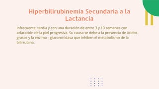 Infrecuente, tardía y con una duración de entre 3 y 10 semanas con
aclaración de la piel progresiva. Su causa se debe a la presencia de ácidos
grasos y la enzima - glucoronidasa que inhiben el metabolismo de la
bilirrubina.
Hiperbilirubinemia Secundaria a la
Lactancia
 