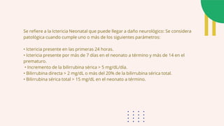 Se refiere a la Ictericia Neonatal que puede llegar a daño neurológico: Se considera
patológica cuando cumple uno o más de los siguientes parámetros:
• Ictericia presente en las primeras 24 horas.
• Ictericia presente por más de 7 días en el neonato a término y más de 14 en el
prematuro.
• Incremento de la bilirrubina sérica > 5 mg/dL/día.
• Bilirrubina directa > 2 mg/dL o más del 20% de la bilirrubina sérica total.
• Bilirrubina sérica total > 15 mg/dL en el neonato a término.
 