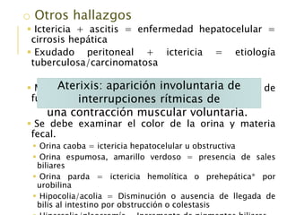 o Otros hallazgos
 Ictericia + ascitis = enfermedad hepatocelular =
cirrosis hepática
 Exudado peritoneal + ictericia = etiología
tuberculosa/carcinomatosa
 Manifestaciones neurológicas + deterioro de
función hepatocelular
 Se debe examinar el color de la orina y materia
fecal.
 Orina caoba = ictericia hepatocelular u obstructiva
 Orina espumosa, amarillo verdoso = presencia de sales
biliares
 Orina parda = ictericia hemolítica o prehepática* por
urobilina
 Hipocolia/acolia = Disminución o ausencia de llegada de
bilis al intestino por obstrucción o colestasis
Aterixis: aparición involuntaria de
interrupciones rítmicas de
una contracción muscular voluntaria.
 