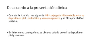 De acuerdo a la presentación clínica
• Cuando la ictericia es signo de HB conjugada hidrosoluble esta se
deposita en piel , esclerótica y vasos sanguíneos y se filtra por el riñón
(coluria).
• En la forma no conjugada no se observa coluria pero si se deposita en
piel y mucosas.
 