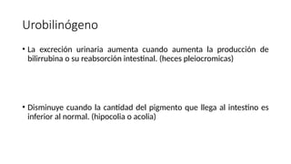 Urobilinógeno
• La excreción urinaria aumenta cuando aumenta la producción de
bilirrubina o su reabsorción intestinal. (heces pleiocromicas)
• Disminuye cuando la cantidad del pigmento que llega al intestino es
inferior al normal. (hipocolia o acolia)
 