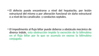 • El defecto puede encontrarse a nivel del hepatocito, por lesión
estructural del mismo o por alteración funcional sin daño estructural
o a nivel de los canalículos y conductos septales.
• El impedimento al flujo biliar puede deberse a obstáculo mecánico de
diversa índole, esta obstrucción impide la excreción de la bilirrubina
en el flujo biliar por lo que se acumula en exceso la bilirrubina
conjugada.
 