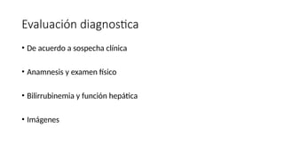 Evaluación diagnostica
• De acuerdo a sospecha clínica
• Anamnesis y examen físico
• Bilirrubinemia y función hepática
• Imágenes
 